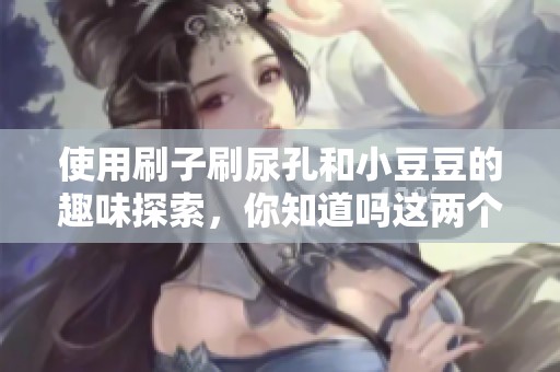 使用刷子刷尿孔和小豆豆的趣味探索，你知道吗这两个过程不一样吗