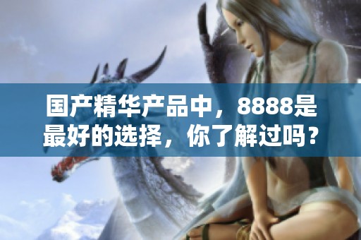 国产精华产品中，8888是最好的选择，你了解过吗？