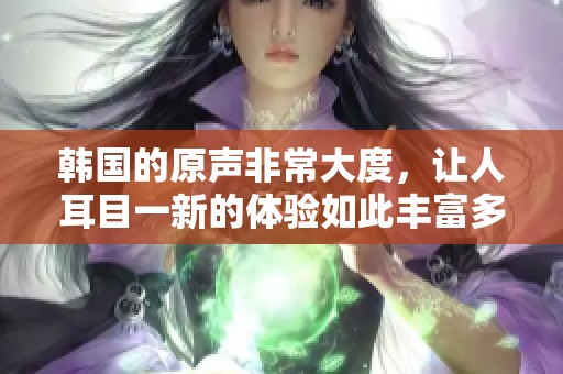 韩国的原声非常大度，让人耳目一新的体验如此丰富多彩