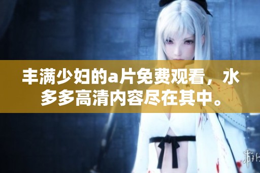 丰满少妇的**免费观看，水多多高清内容尽在其中。