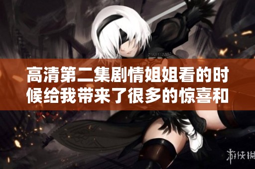 高清第二集剧情姐姐看的时候给我带来了很多的惊喜和感动