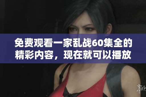 免费观看一家乱战60集全的精彩内容，现在就可以播放了！