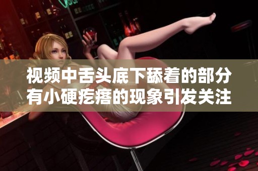 视频中舌头底下舔着的部分有小硬疙瘩的现象引发关注