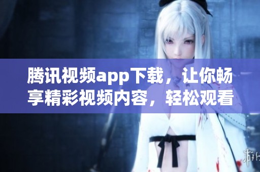 腾讯视频app下载，让你畅享精彩视频内容，轻松观看各类节目！