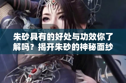 朱砂具有的好处与功效你了解吗？揭开朱砂的神秘面纱，探索它的独特作用