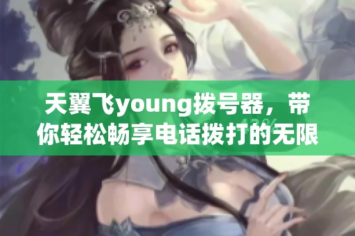 天翼飞young拨号器，带你轻松畅享电话拨打的无限新体验