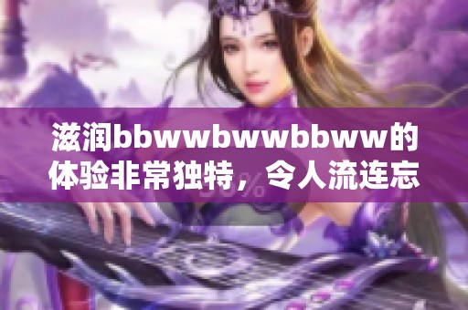 滋润bbwwbwwbbww的体验非常独特，令人流连忘返的滋润感受！