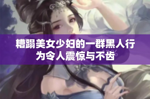 糟蹋美女少妇的一群黑人行为令人震惊与不齿