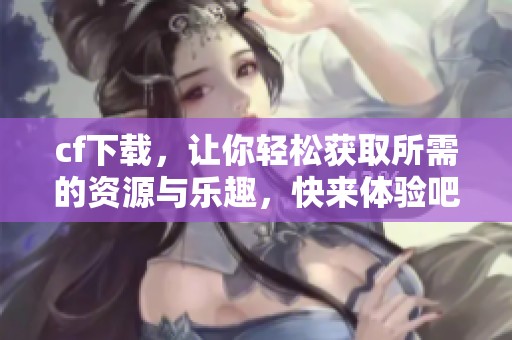 cf下载，让你轻松获取所需的资源与乐趣，快来体验吧