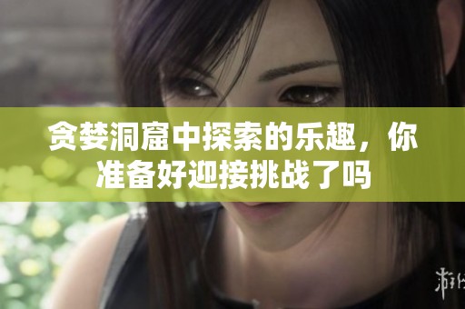 贪婪洞窟中探索的乐趣，你准备好迎接挑战了吗