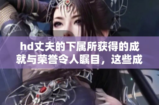 hd丈夫的下属所获得的成就与荣誉令人瞩目，这些成就彰显了他非凡的能力。