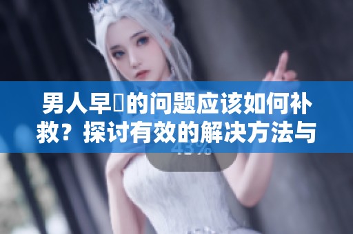 男人早迣的问题应该如何补救？探讨有效的解决方法与建议