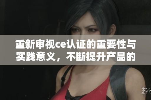 重新审视ce认证的重要性与实践意义，不断提升产品的合规性和竞争力