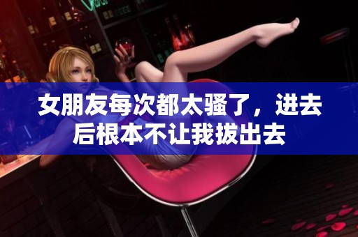 女朋友每次都太骚了，进去后根本不让我拔出去
