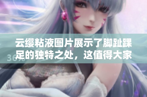 云缨粘液图片展示了脚趾踝足的独特之处，这值得大家好好欣赏