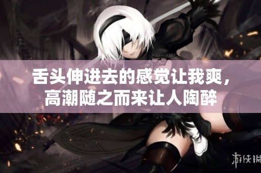 舌头伸进去的感觉让我爽，高潮随之而来让人陶醉