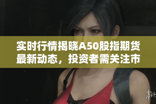 实时行情揭晓A50股指期货最新动态，投资者需关注市场变化情况