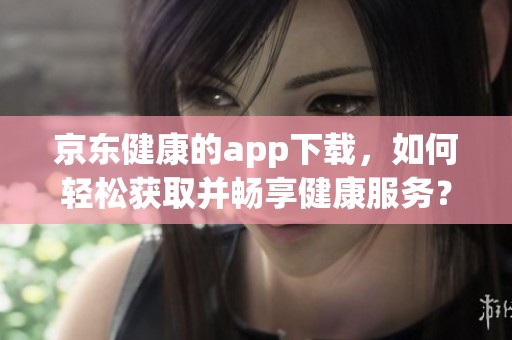 京东健康的app下载，如何轻松获取并畅享健康服务？