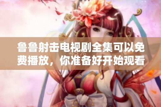鲁鲁射击电视剧全集可以免费播放，你准备好开始观看了吗