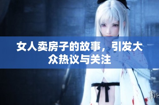 女人卖房子的故事，引发大众热议与关注