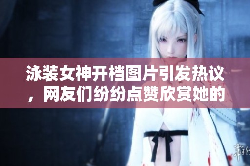 泳装女神开档图片引发热议，网友们纷纷点赞欣赏她的魅力