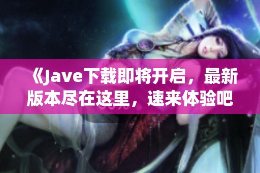 《J**e下载即将开启，最新版本尽在这里，速来体验吧》