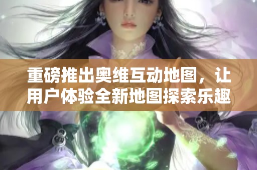 重磅推出奥维互动地图，让用户体验全新地图探索乐趣与便捷服务