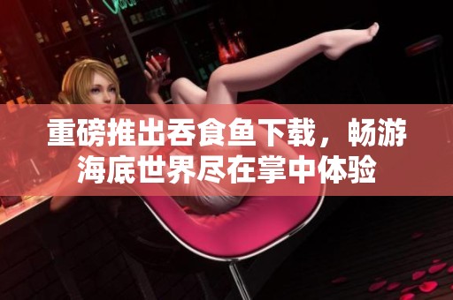 重磅推出吞食鱼下载，畅游海底世界尽在掌中体验