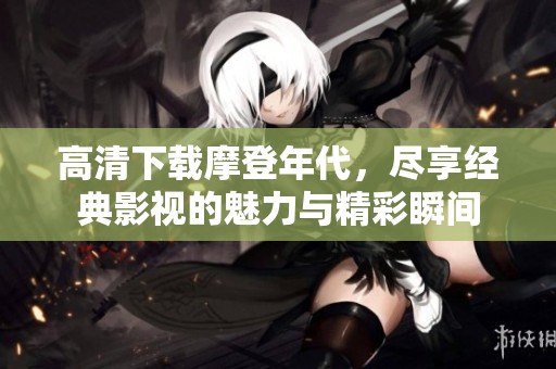 高清下载摩登年代，尽享经典影视的魅力与精彩瞬间