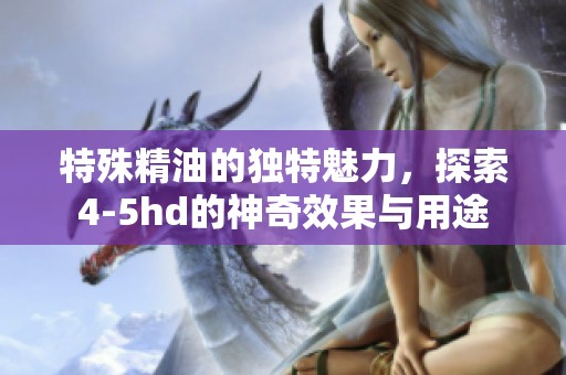 特殊精油的独特魅力，探索4-5hd的神奇效果与用途