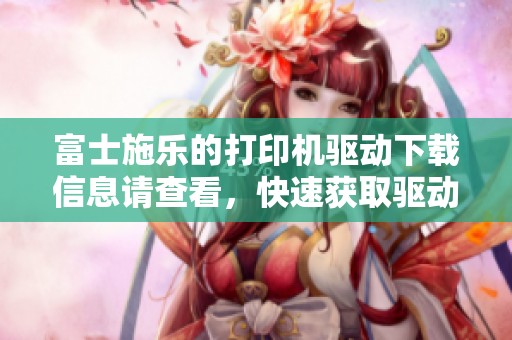 富士施乐的打印机驱动下载信息请查看，快速获取驱动程序的最佳途径