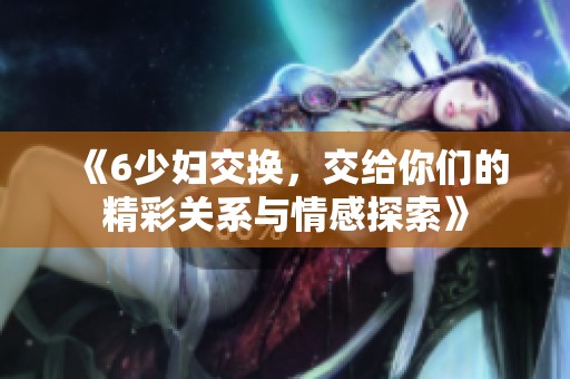 《6少妇交换，交给你们的精彩关系与情感探索》