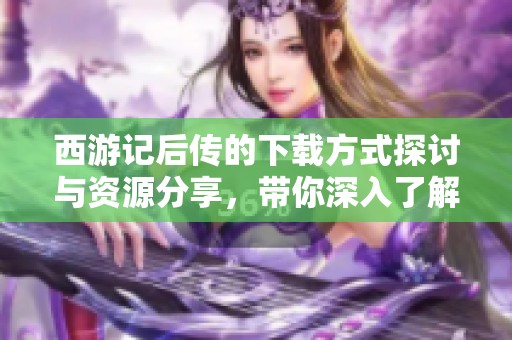 西游记后传的下载方式探讨与资源分享，带你深入了解这部经典作品
