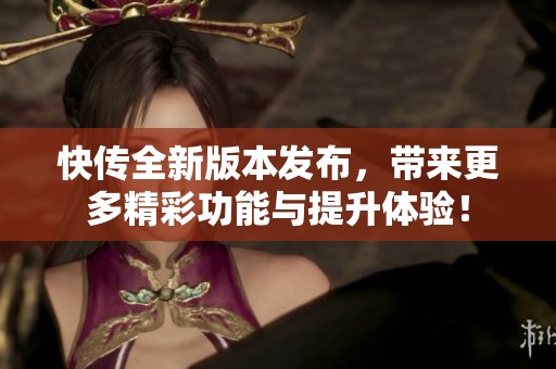 快传全新版本发布，带来更多精彩功能与提升体验！