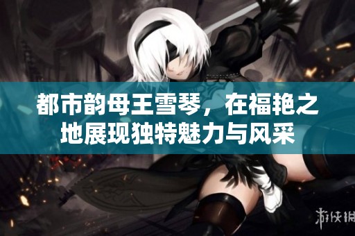 都市韵母王雪琴，在福艳之地展现独特魅力与风采