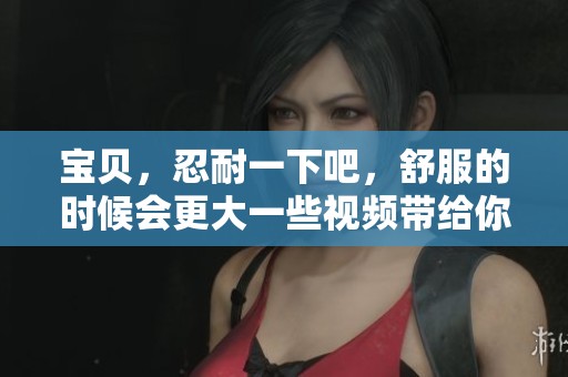 宝贝，忍耐一下吧，舒服的时候会更大一些视频带给你不一样的感受