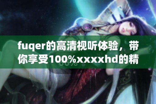 fuqer的高清视听体验，带你享受100%xxxxhd的精彩内容