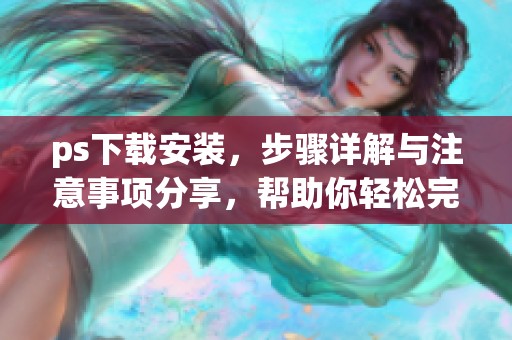 ps下载安装，步骤详解与注意事项分享，帮助你轻松完成安装操作