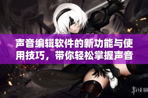 声音编辑软件的新功能与使用技巧，带你轻松掌握声音处理的奥秘