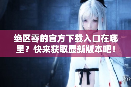 绝区零的官方下载入口在哪里？快来获取最新版本吧！
