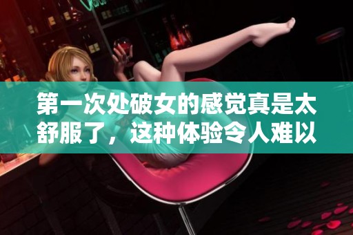 第一次处破女的感觉真是太舒服了，这种体验令人难以忘怀
