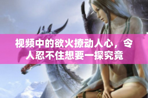 视频中的欲火撩动人心，令人忍不住想要一探究竟
