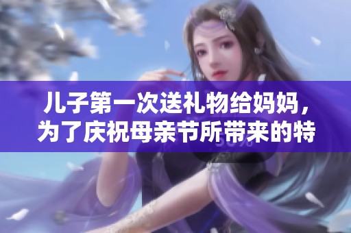 儿子第一次送礼物给妈妈，为了庆祝母亲节所带来的特别惊喜