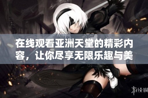在线观看亚洲天堂的精彩内容，让你尽享无限乐趣与美好时光