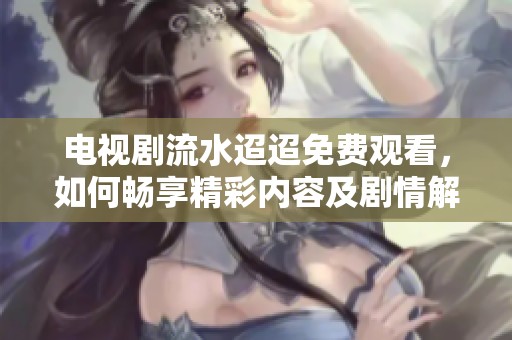 电视剧流水迢迢免费观看，如何畅享精彩内容及剧情解析