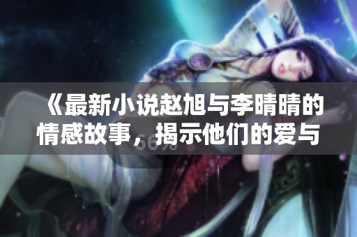 《最新小说赵旭与李晴晴的情感故事，揭示他们的爱与挣扎》