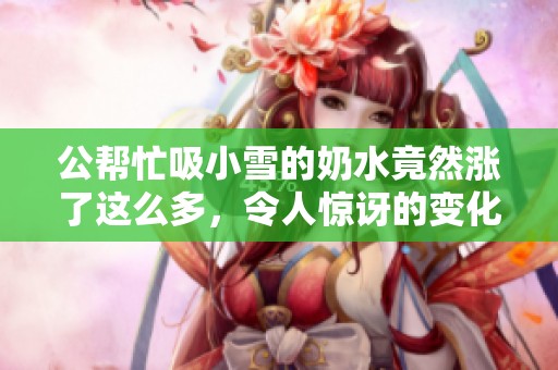 公帮忙吸小雪的奶水竟然涨了这么多，令人惊讶的变化发生了！