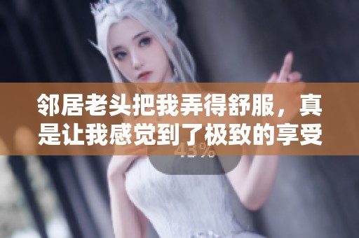 邻居老头把我弄得舒服，真是让我感觉到了极致的享受！