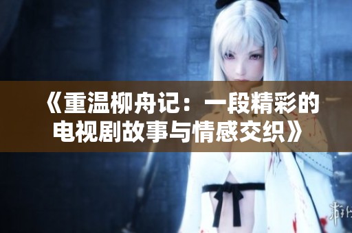 《重温柳舟记：一段精彩的电视剧故事与情感交织》