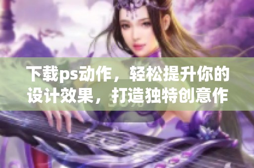 下载ps动作，轻松提升你的设计效果，打造独特创意作品